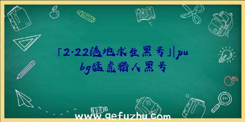 「2.22绝地求生黑号」|pubg猛虎猎人黑号